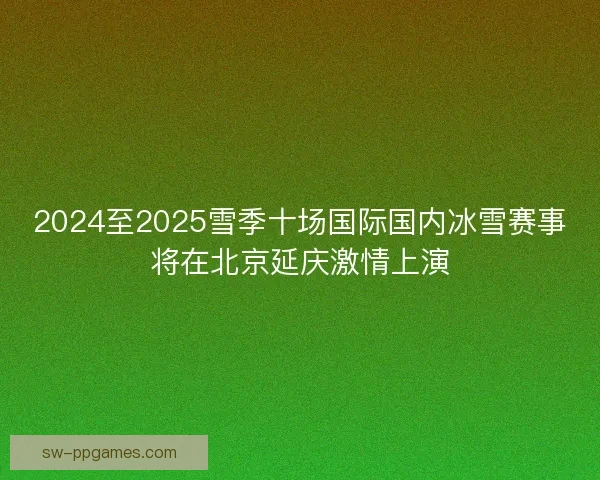 2024至2025雪季十场国际国内冰雪赛事将在北京延庆激情上演